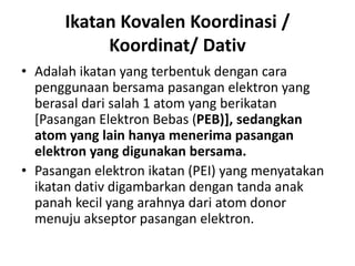 Ikatan Kovalen Koordinasi /
Koordinat/ Dativ
• Adalah ikatan yang terbentuk dengan cara
penggunaan bersama pasangan elektron yang
berasal dari salah 1 atom yang berikatan
[Pasangan Elektron Bebas (PEB)], sedangkan
atom yang lain hanya menerima pasangan
elektron yang digunakan bersama.
• Pasangan elektron ikatan (PEI) yang menyatakan
ikatan dativ digambarkan dengan tanda anak
panah kecil yang arahnya dari atom donor
menuju akseptor pasangan elektron.
 