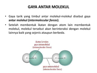 GAYA ANTAR MOLEKUL
• Gaya tarik yang timbul antar molekul-molekul disebut gaya
antar molekul (intermolecular forces).
• Setelah membentuk ikatan dengan atom lain membentuk
molekul, molekul tersebut akan berinteraksi dengan molekul
lainnya baik yang sejenis ataupun berbeda.
 