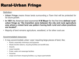 Rural-Urban Fringe
Definition:
• Urban Fringe means those lands surrounding a Town that will be protected for
its future growth.
• In 1951 the American land economist H M Meyer for the first time defined rural-
urban fringe as “the transition zone between the city and rural agriculture
area where a mixed land use pattern having both rural and urban practices
are located”.
• Majority of land remains agriculture, woodland, or for other rural use
Accommodated resources:
• It may accommodate urban ‘uses’ requiring large pieces of land, like;
• Roads, especially motorways and bypasses
• Waste transfer stations, recycling facilities and landfill sites
• Airports
• Large hospitals
• Power, water and sewerage facilities
• Factories
• Large out-of-town shopping facilities, e.g. large supermarkets
 