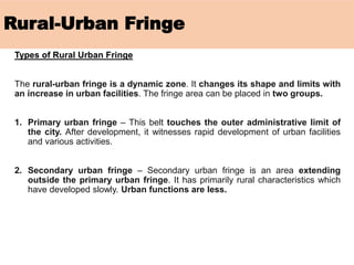 Rural-Urban Fringe
Types of Rural Urban Fringe
The rural-urban fringe is a dynamic zone. It changes its shape and limits with
an increase in urban facilities. The fringe area can be placed in two groups.
1. Primary urban fringe – This belt touches the outer administrative limit of
the city. After development, it witnesses rapid development of urban facilities
and various activities.
2. Secondary urban fringe – Secondary urban fringe is an area extending
outside the primary urban fringe. It has primarily rural characteristics which
have developed slowly. Urban functions are less.
 