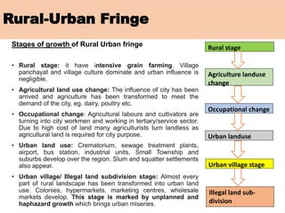 Rural-Urban Fringe
Stages of growth of Rural Urban fringe
• Rural stage: it have intensive grain farming. Village
panchayat and village culture dominate and urban influence is
negligible.
• Agricultural land use change: The influence of city has been
arrived and agriculture has been transformed to meet the
demand of the city, eg. dairy, poultry etc.
• Occupational change: Agricultural labours and cultivators are
turning into city workmen and working in tertiary/service sector.
Due to high cost of land many agriculturists turn landless as
agricultural land is required for city purpose.
• Urban land use: Crematorium, sewage treatment plants,
airport, bus station, industrial units, Small Township and
suburbs develop over the region. Slum and squatter settlements
also appear.
• Urban village/ Illegal land subdivision stage: Almost every
part of rural landscape has been transformed into urban land
use. Colonies, hypermarkets, marketing centres, wholesale
markets develop. This stage is marked by unplanned and
haphazard growth which brings urban miseries.
Rural stage
Agriculture landuse
change
Occupational change
Urban landuse
Urban village stage
Illegal land sub-
division
 