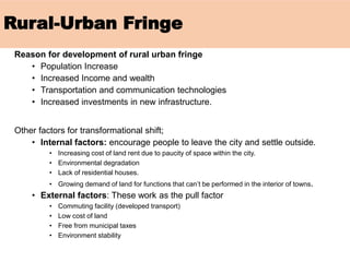 Rural-Urban Fringe
Reason for development of rural urban fringe
• Population Increase
• Increased Income and wealth
• Transportation and communication technologies
• Increased investments in new infrastructure.
Other factors for transformational shift;
• Internal factors: encourage people to leave the city and settle outside.
• Increasing cost of land rent due to paucity of space within the city.
• Environmental degradation
• Lack of residential houses.
• Growing demand of land for functions that can’t be performed in the interior of towns.
• External factors: These work as the pull factor
• Commuting facility (developed transport)
• Low cost of land
• Free from municipal taxes
• Environment stability
 
