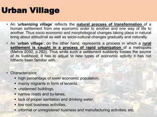 Urban Village
• An ‘urbanizing village’ reflects the natural process of transformation of a
human settlement from one economic order to another and one way of life to
another. Thus socio economic and morphological changes taking place in natural
bring about attitudinal as well as socio-cultural changes gradually and naturally.
• An ‘urban village’, on the other hand, represents a process in which a rural
settlement is caught in a process of rapid urbanization of a metropolis
(Mehra 2000, p.282). Thus while such a settlement suddenly looses the source
of its livelihood, it has to adjust to new types of economic activity it has not
hitherto been familiar with.
• Characteristics;
▪ high percentage of lower economic population,
▪ mainly migrants in form of tenants,
▪ unplanned buildings,
▪ narrow roads and by-lanes,
▪ lack of proper sanitation and drinking water,
▪ low cost business activities,
▪ informal or unregistered business and manufacturing activities, etc.
 