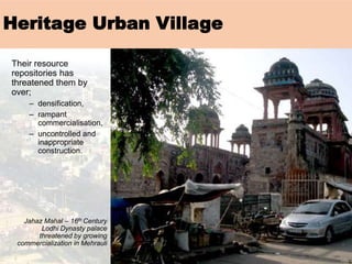 Their resource
repositories has
threatened them by
over;
– densification,
– rampant
commercialisation,
– uncontrolled and
inappropriate
construction.
Jahaz Mahal – 16th Century
Lodhi Dynasty palace
threatened by growing
commercialization in Mehrauli
Heritage Urban Village
 