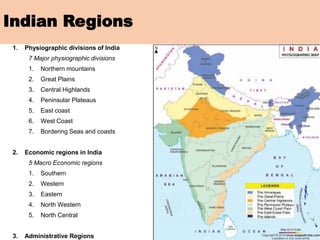 Indian Regions
1. Physiographic divisions of India
7 Major physiographic divisions
1. Northern mountains
2. Great Plains
3. Central Highlands
4. Peninsular Plateaus
5. East coast
6. West Coast
7. Bordering Seas and coasts
2. Economic regions in India
5 Macro Economic regions
1. Southern
2. Western
3. Eastern
4. North Western
5. North Central
3. Administrative Regions
 