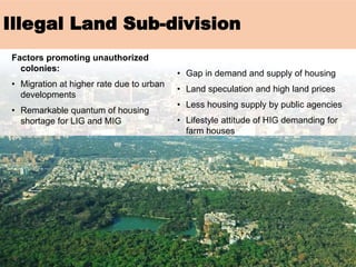 Factors promoting unauthorized
colonies:
• Migration at higher rate due to urban
developments
• Remarkable quantum of housing
shortage for LIG and MIG
• Gap in demand and supply of housing
• Land speculation and high land prices
• Less housing supply by public agencies
• Lifestyle attitude of HIG demanding for
farm houses
Illegal Land Sub-division
 