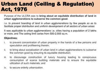 Urban Land (Ceiling & Regulation)
Act, 1976
Purpose of the ULCRA was to bring about an equitable distribution of land in
urban agglomerations to subserve the common good.
i.e. to prevent hoarding of land in urban agglomerations by few people so as to
facilitate proper distribution and uniform development of all sectors of urban areas
It was applicable to urban agglomerations i.e. cities having a population of 2 lakhs
or more, and The ceiling limit varies from 500-2,000 sq m.
Objectives;
i. to prevent concentration of urban property in the hands of a few persons and
speculation and profiteering therein;
ii. to bring about socialization of urban land in urban agglomerations to subserve
the common good by ensuring its equitable distribution;
iii. to discourage construction of luxury housing leading to conspicuous
consumption of scarce building materials and to ensure the equitable
utilization of such materials; and
iv. to secure orderly urbanization.
 