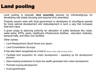 Land pooling
Land pooling is basically land assembly process by individual/group for
developing real estate (housing and required civic amenities).
Property owners work with local government or developers to reconfigure parcels
for more optimal development and redevelopment in such a way that increases
total land value.
It gives scope to planning authority for allocation of public landuses like roads,
water tanks, STPs, parks, healthcare infrastructure facilities, education institutes,
banquet halls, and other civic facilities.
Other names:
• Land Readjustment (South Korea and Japan)
• Land Consolidation (Europe)
It has also been recognized as a tool to (Source: Home, 2002 and Hong, 2010) ;
• Facilitate land acquisition for urban development – speeding up the development
process
• Allow existing landowners to share the wealth generated from urban development
• Promote housing development
• Avoid gentrification
 