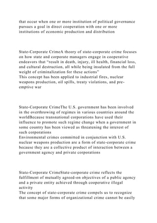 that occur when one or more institution of political governance
pursues a goal in direct cooperation with one or more
institutions of economic production and distribution
State-Corporate CrimeA theory of state-corporate crime focuses
on how state and corporate managers engage in cooperative
endeavors that “result in death, injury, ill health, financial loss,
and cultural destruction, all while being insulated from the full
weight of criminalization for these actions”
This concept has been applied to industrial fires, nuclear
weapons production, oil spills, treaty violations, and pre-
emptive war
State-Corporate CrimeThe U.S. government has been involved
in the overthrowing of regimes in various countries around the
worldBecause transnational corporations have used their
influence to promote such regime change when a government in
some country has been viewed as threatening the interest of
such corporations
Environmental crimes committed in conjunction with U.S.
nuclear weapons production are a form of state-corporate crime
because they are a collective product of interaction between a
government agency and private corporations
State-Corporate CrimeState-corporate crime reflects the
fulfillment of mutually agreed-on objectives of a public agency
and a private entity achieved through cooperative illegal
activity
The concept of state-corporate crime compels us to recognize
that some major forms of organizational crime cannot be easily
 