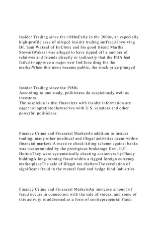 Insider Trading since the 1980sEarly in the 2000s, an especially
high-profile case of alleged insider trading surfaced involving
Dr. Sam Waksal of ImClone and his good friend Martha
StewartWaksal was alleged to have tipped off a number of
relatives and friends directly or indirectly that the FDA had
failed to approve a major new ImClone drug for the
marketWhen this news became public, the stock price plunged
Insider Trading since the 1980s
According to one study, politicians do suspiciously well as
investors
The suspicion is that financiers with insider information are
eager to ingratiate themselves with U.S. senators and other
powerful politicians
Finance Crime and Financial MarketsIn addition to insider
trading, many other unethical and illegal activities occur within
financial markets:A massive check-kiting scheme against banks
was masterminded by the prestigious brokerage firm, E.F.
HuttonThey were systematically cheating customers by:Phony
biddingA long-running fraud within a rigged foreign currency
marketplaceThe sale of illegal tax sheltersThe revelation of
significant fraud in the mutual fund and hedge fund industries
Finance Crime and Financial MarketsAn immense amount of
fraud occurs in connection with the sale of stocks, and some of
this activity is addressed as a form of contrepreneurial fraud
 