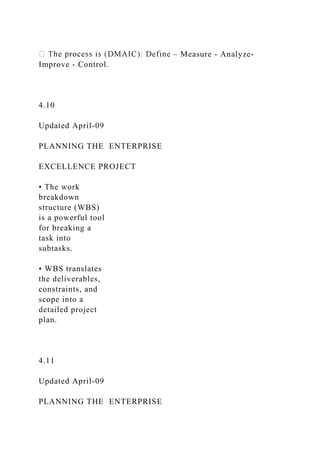 – Measure - Analyze-
Improve - Control.
4.10
Updated April-09
PLANNING THE ENTERPRISE
EXCELLENCE PROJECT
• The work
breakdown
structure (WBS)
is a powerful tool
for breaking a
task into
subtasks.
• WBS translates
the deliverables,
constraints, and
scope into a
detailed project
plan.
4.11
Updated April-09
PLANNING THE ENTERPRISE
 