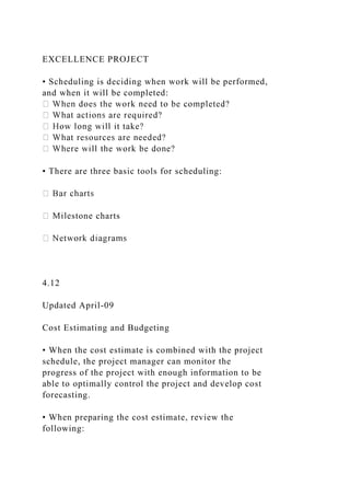 EXCELLENCE PROJECT
• Scheduling is deciding when work will be performed,
and when it will be completed:
• There are three basic tools for scheduling:
stone charts
4.12
Updated April-09
Cost Estimating and Budgeting
• When the cost estimate is combined with the project
schedule, the project manager can monitor the
progress of the project with enough information to be
able to optimally control the project and develop cost
forecasting.
• When preparing the cost estimate, review the
following:
 