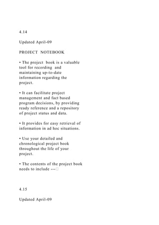 4.14
Updated April-09
PROJECT NOTEBOOK
• The project book is a valuable
tool for recording and
maintaining up-to-date
information regarding the
project.
• It can facilitate project
management and fact based
program decisions, by providing
ready reference and a repository
of project status and data.
• It provides for easy retrieval of
information in ad hoc situations.
• Use your detailed and
chronological project book
throughout the life of your
project.
• The contents of the project book
needs to include ---
4.15
Updated April-09
 