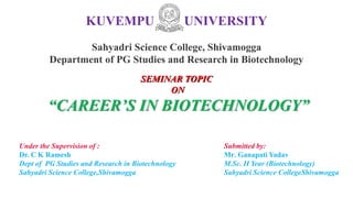 KUVEMPU UNIVERSITY
Sahyadri Science College, Shivamogga
Department of PG Studies and Research in Biotechnology
Under the Supervision of :
Dr. C K Ramesh
Dept of PG Studies and Research in Biotechnology
Sahyadri Science College,Shivamogga
Submitted by:
Mr. Ganapati Yadav
M.Sc. II Year (Biotechnology)
Sahyadri Science CollegeShivamogga
SEMINAR TOPIC
ON
“CAREER’S IN BIOTECHNOLOGY”
 