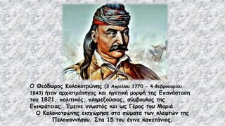 Ο Θεόδωρος Κολοκοτρώνης (3 Απριλίου 1770 - 4 Φεβρουαρίου
1843) ήταν αρχιστράτηγος και ηγετική μορφή της Επανάσταση
του 1821, πολιτικός, πληρεξούσιος, σύμβουλος της
Επικράτειας. Έμεινε γνωστός και ως Γέρος του Μοριά.
Ο Κολοκοτρώνης εισχώρησε στα σώματα των κλεφτών της
Πελοποννήσου. Στα 15 του έγινε καπετάνιος.
 