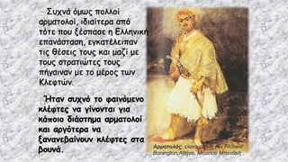 Αρματολός, ελαιογραφία του Richard
Bonington,Αθήνα, Μουσείο Μπενάκη
Συχνά όμως πολλοί
αρματολοί, ιδιαίτερα από
τότε που ξέσπασε η Ελληνική
επανάσταση, εγκατέλειπαν
τις θέσεις τους και μαζί με
τους στρατιώτες τους
πήγαιναν με το μέρος των
Κλεφτών.
Ήταν συχνό το φαινόμενο
κλέφτες να γίνονται για
κάποιο διάστημα αρματολοί
και αργότερα να
ξανανεβαίνουν κλέφτες στα
βουνά.
 