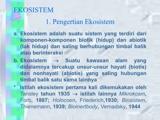 EKOSISTEM
a. Ekosistem adalah suatu sistem yang terdiri dari
komponen-komponen biotik (hidup) dan abiotik
(tak hidup) dan saling berhubungan timbal balik
atau berinteraksi
b. Ekosistem  Suatu kawasan alam yang
didalamnya tercakup unsur-unsur hayati (biotis)
dan nonhayati (abiotis) yang saling hubungan
timbal balik satu sama lainnya
* Istilah ekosistem pertama kali dikemukakan oleh
Tansley tahun 1935  istilah lainnya Mikrokosm,
Forb, 1887; Holocoen, Friederich,1930; Biosistem,
Thienemann, 1939; Bioinertbody, Vernadsky, 1944
1. Pengertian Ekosistem
 