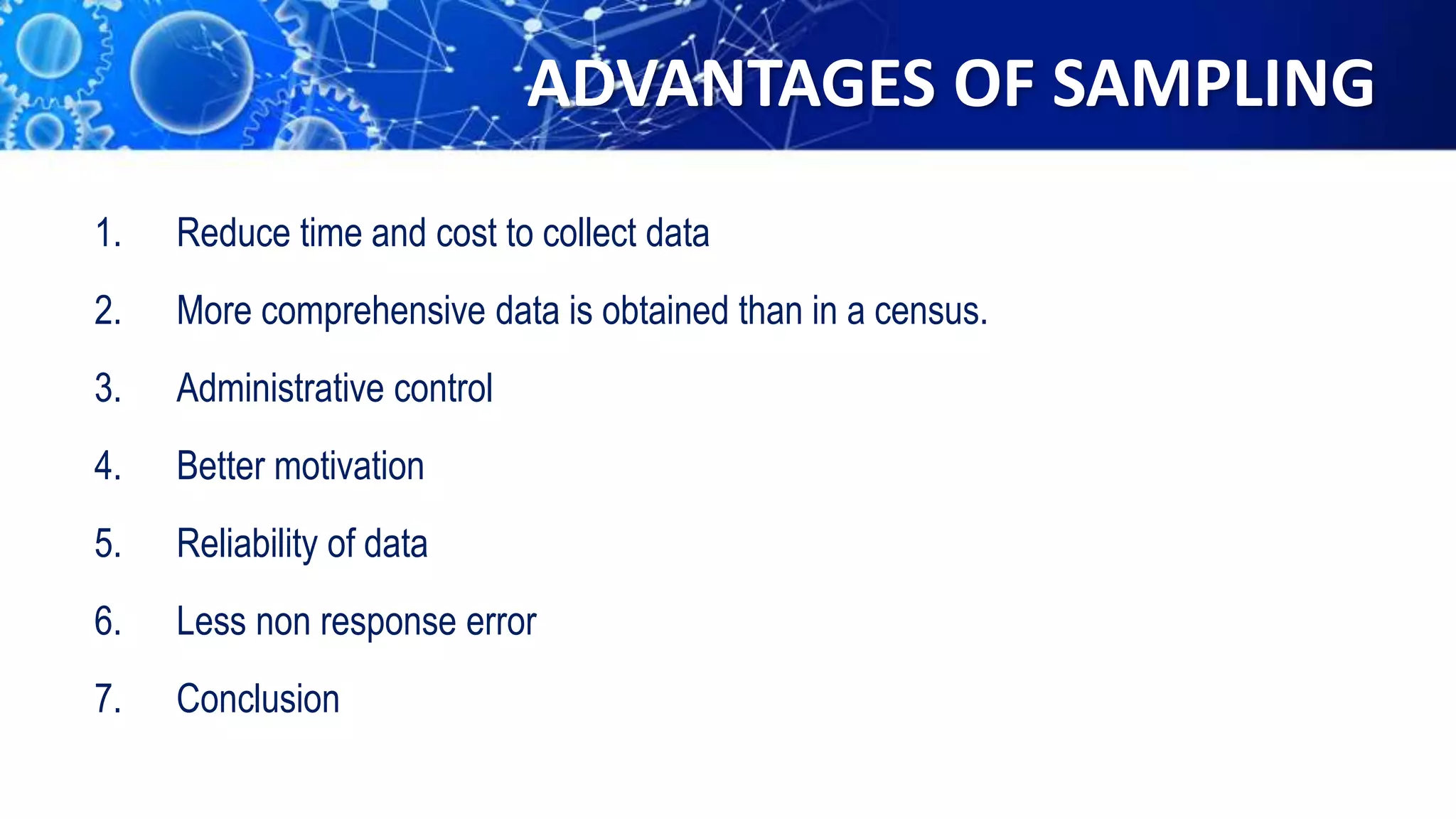 ADVANTAGES OF SAMPLING
1. Reduce time and cost to collect data
2. More comprehensive data is obtained than in a census.
3. Administrative control
4. Better motivation
5. Reliability of data
6. Less non response error
7. Conclusion
 
