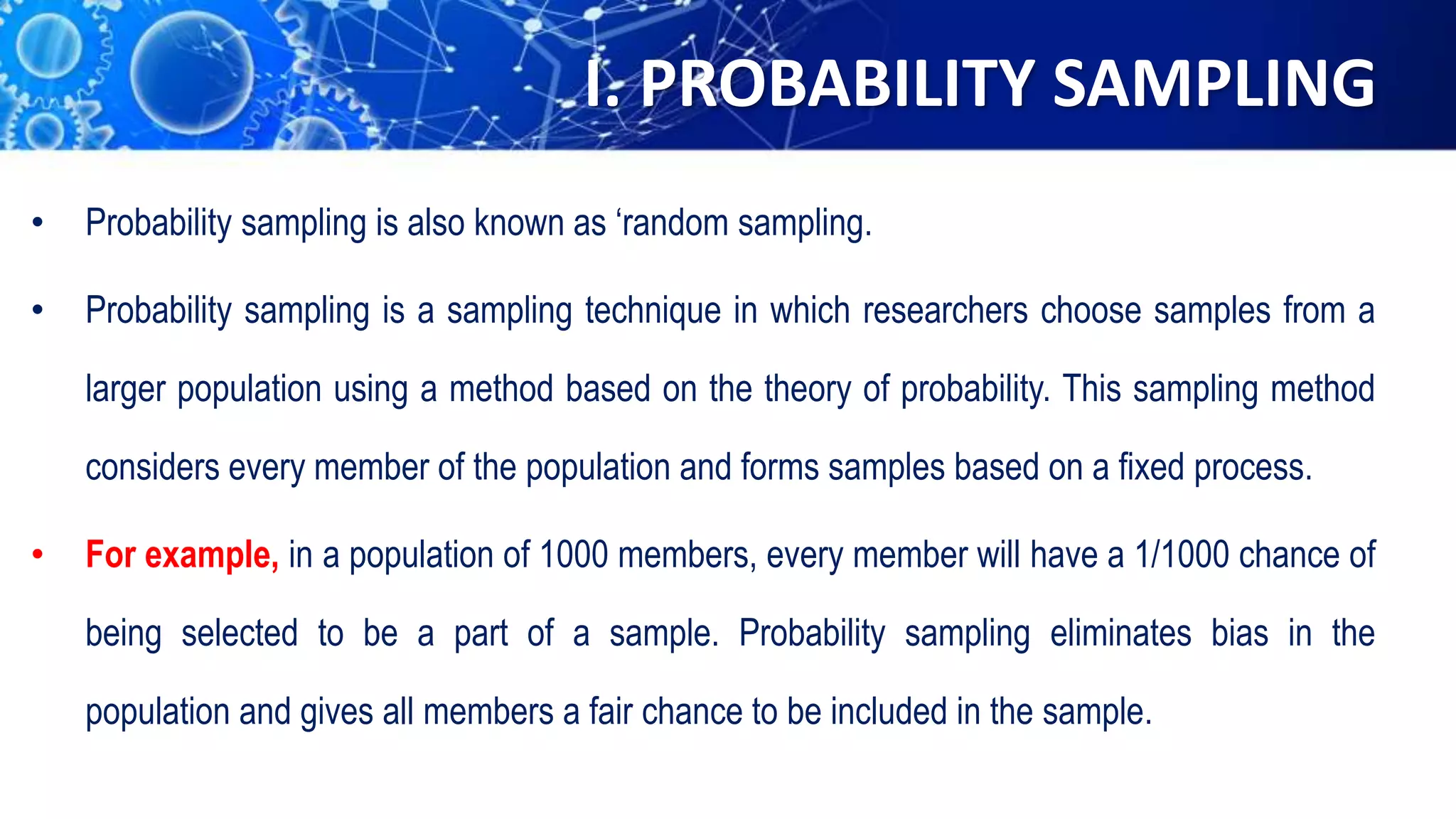 I. PROBABILITY SAMPLING
• Probability sampling is also known as ‘random sampling.
• Probability sampling is a sampling technique in which researchers choose samples from a
larger population using a method based on the theory of probability. This sampling method
considers every member of the population and forms samples based on a fixed process.
• For example, in a population of 1000 members, every member will have a 1/1000 chance of
being selected to be a part of a sample. Probability sampling eliminates bias in the
population and gives all members a fair chance to be included in the sample.
 
