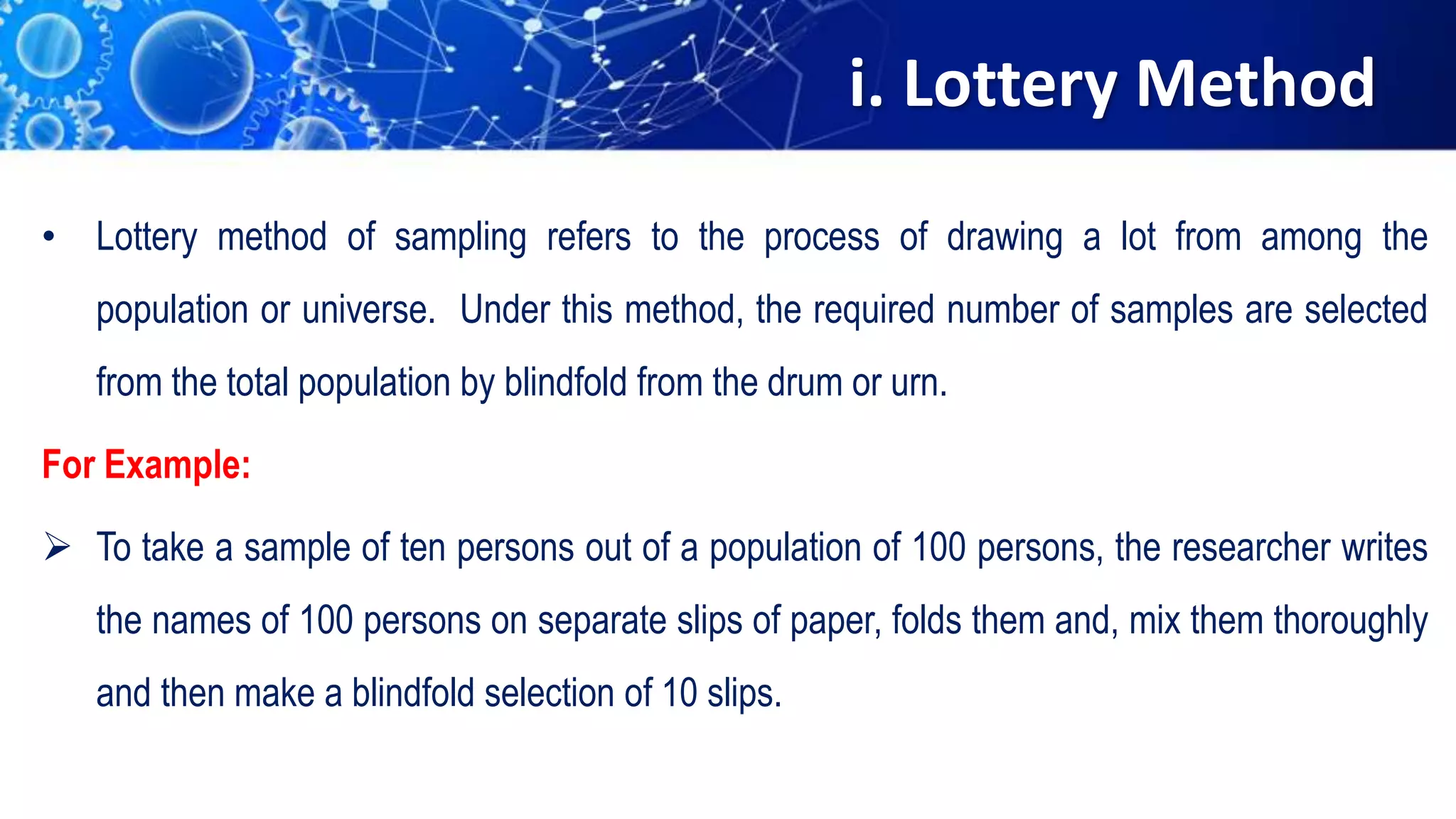 i. Lottery Method
• Lottery method of sampling refers to the process of drawing a lot from among the
population or universe. Under this method, the required number of samples are selected
from the total population by blindfold from the drum or urn.
For Example:
 To take a sample of ten persons out of a population of 100 persons, the researcher writes
the names of 100 persons on separate slips of paper, folds them and, mix them thoroughly
and then make a blindfold selection of 10 slips.
 