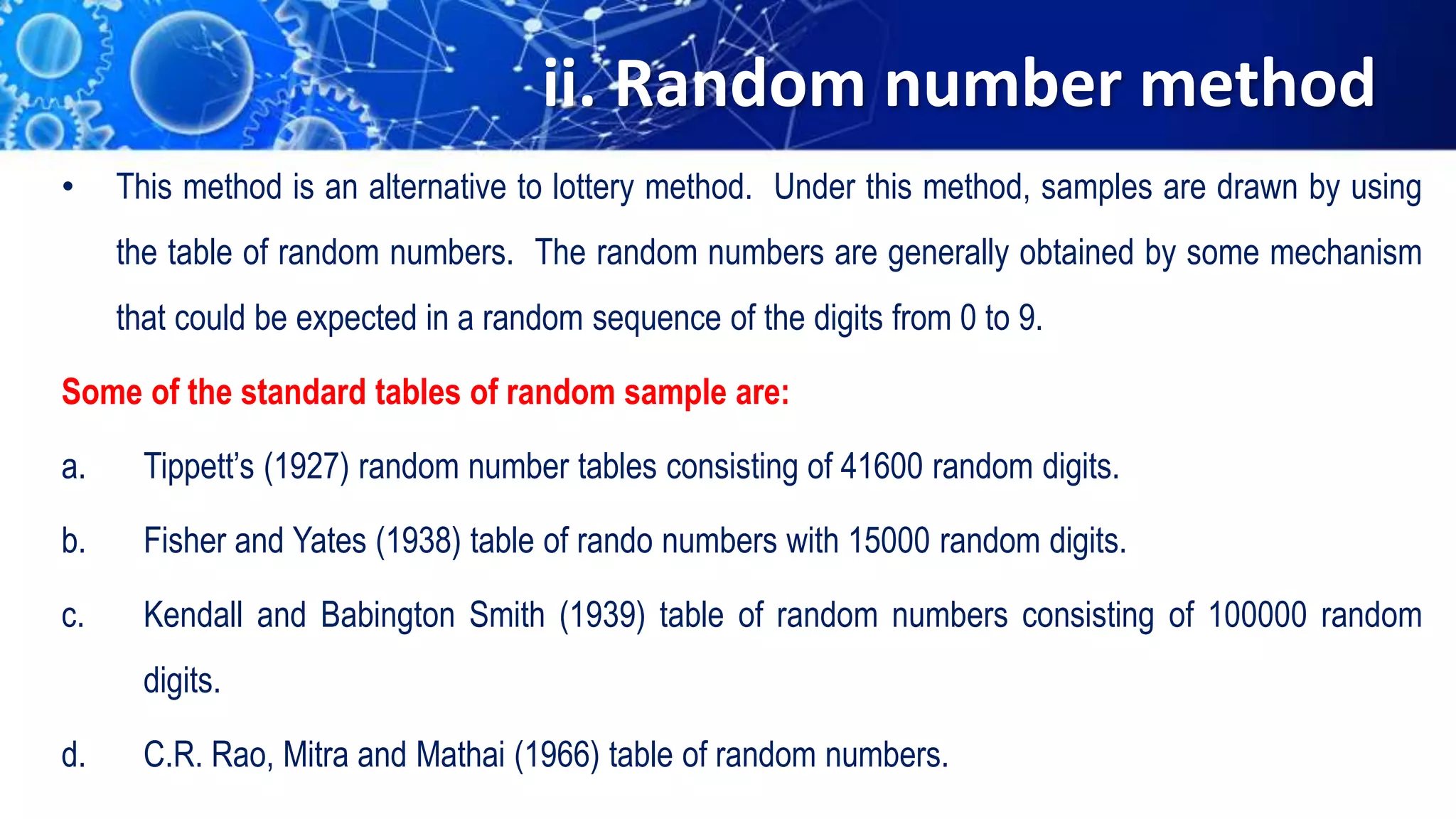 ii. Random number method
• This method is an alternative to lottery method. Under this method, samples are drawn by using
the table of random numbers. The random numbers are generally obtained by some mechanism
that could be expected in a random sequence of the digits from 0 to 9.
Some of the standard tables of random sample are:
a. Tippett’s (1927) random number tables consisting of 41600 random digits.
b. Fisher and Yates (1938) table of rando numbers with 15000 random digits.
c. Kendall and Babington Smith (1939) table of random numbers consisting of 100000 random
digits.
d. C.R. Rao, Mitra and Mathai (1966) table of random numbers.
 
