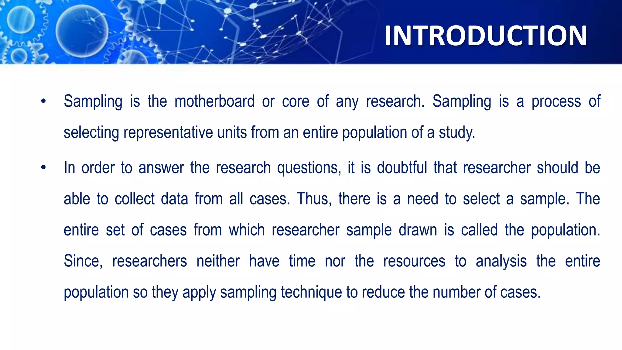 INTRODUCTION
• Sampling is the motherboard or core of any research. Sampling is a process of
selecting representative units from an entire population of a study.
• In order to answer the research questions, it is doubtful that researcher should be
able to collect data from all cases. Thus, there is a need to select a sample. The
entire set of cases from which researcher sample drawn is called the population.
Since, researchers neither have time nor the resources to analysis the entire
population so they apply sampling technique to reduce the number of cases.
 