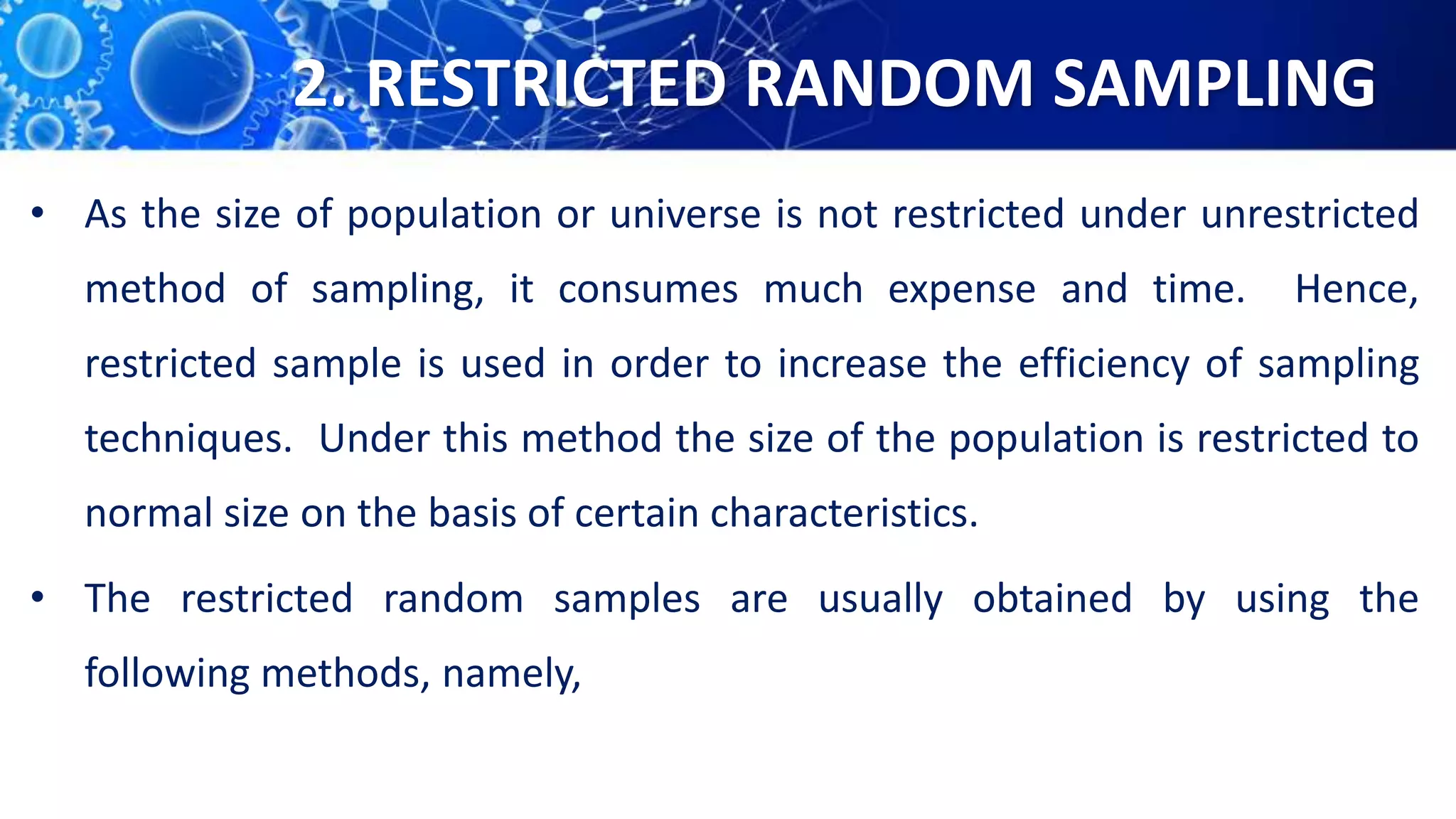 2. RESTRICTED RANDOM SAMPLING
• As the size of population or universe is not restricted under unrestricted
method of sampling, it consumes much expense and time. Hence,
restricted sample is used in order to increase the efficiency of sampling
techniques. Under this method the size of the population is restricted to
normal size on the basis of certain characteristics.
• The restricted random samples are usually obtained by using the
following methods, namely,
 