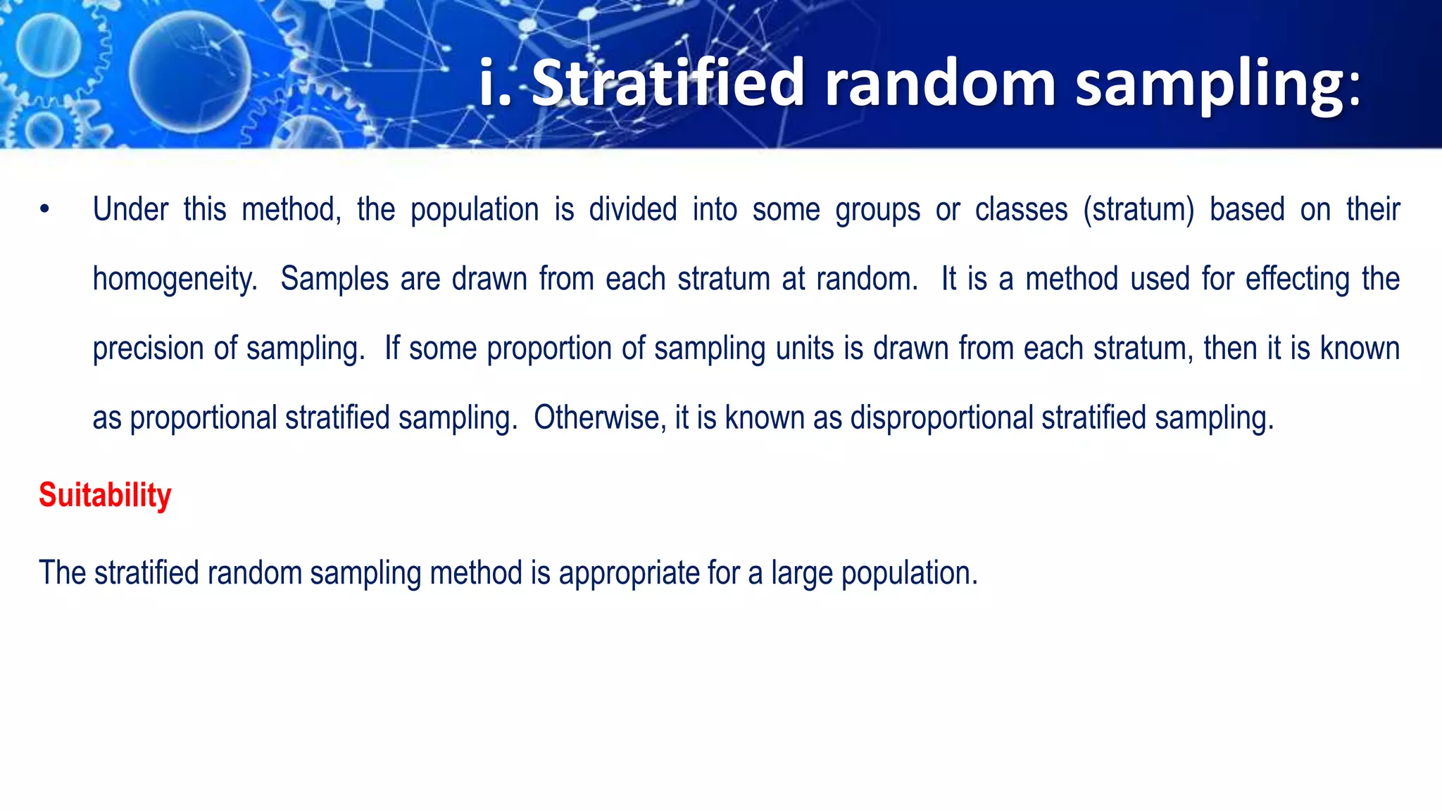 i. Stratified random sampling:
• Under this method, the population is divided into some groups or classes (stratum) based on their
homogeneity. Samples are drawn from each stratum at random. It is a method used for effecting the
precision of sampling. If some proportion of sampling units is drawn from each stratum, then it is known
as proportional stratified sampling. Otherwise, it is known as disproportional stratified sampling.
Suitability
The stratified random sampling method is appropriate for a large population.
 