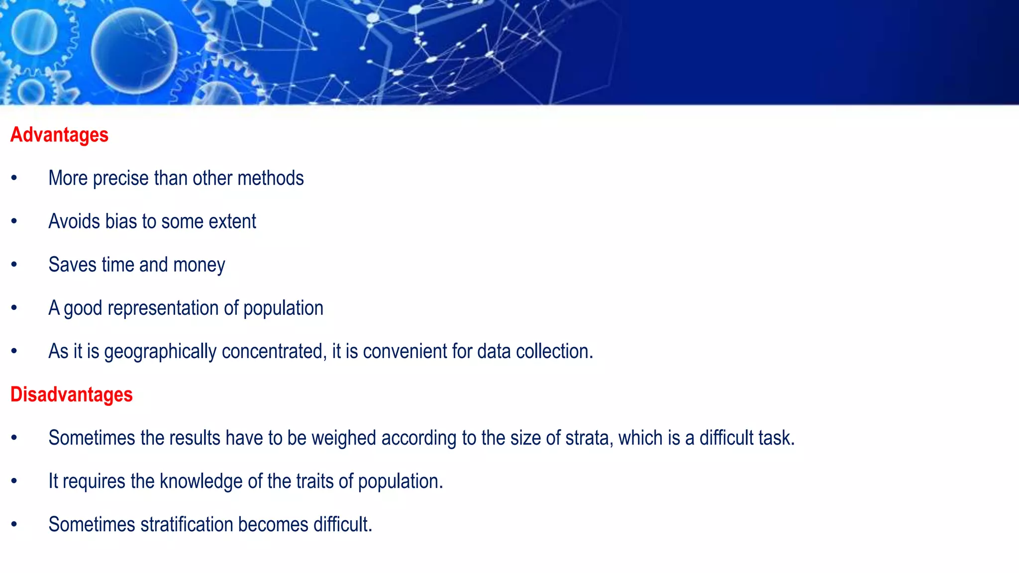 Advantages
• More precise than other methods
• Avoids bias to some extent
• Saves time and money
• A good representation of population
• As it is geographically concentrated, it is convenient for data collection.
Disadvantages
• Sometimes the results have to be weighed according to the size of strata, which is a difficult task.
• It requires the knowledge of the traits of population.
• Sometimes stratification becomes difficult.
 
