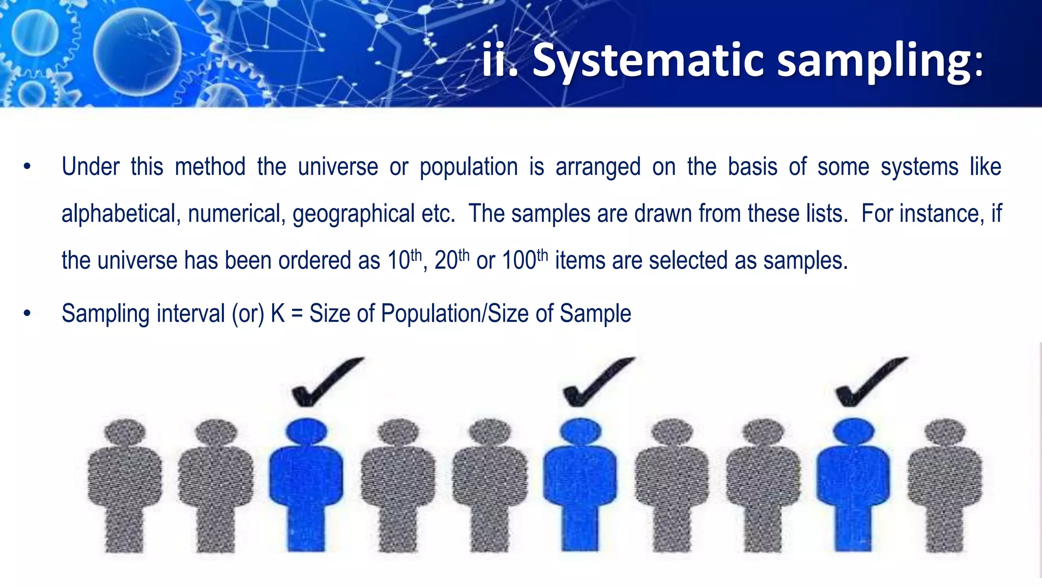 ii. Systematic sampling:
• Under this method the universe or population is arranged on the basis of some systems like
alphabetical, numerical, geographical etc. The samples are drawn from these lists. For instance, if
the universe has been ordered as 10th, 20th or 100th items are selected as samples.
• Sampling interval (or) K = Size of Population/Size of Sample
 