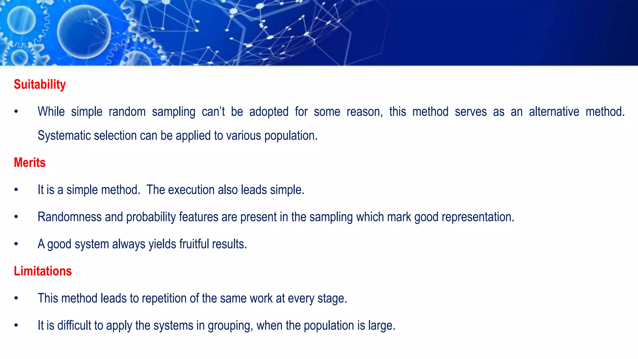 Suitability
• While simple random sampling can’t be adopted for some reason, this method serves as an alternative method.
Systematic selection can be applied to various population.
Merits
• It is a simple method. The execution also leads simple.
• Randomness and probability features are present in the sampling which mark good representation.
• A good system always yields fruitful results.
Limitations
• This method leads to repetition of the same work at every stage.
• It is difficult to apply the systems in grouping, when the population is large.
 