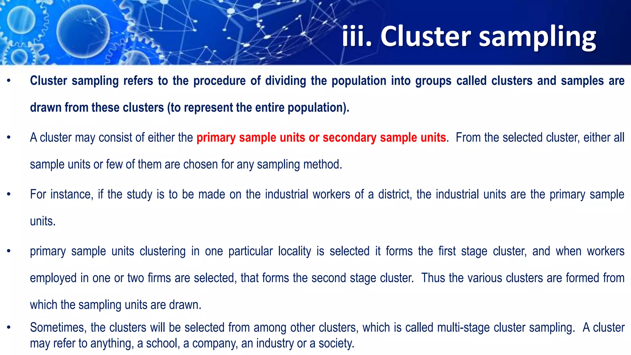 iii. Cluster sampling
• Cluster sampling refers to the procedure of dividing the population into groups called clusters and samples are
drawn from these clusters (to represent the entire population).
• A cluster may consist of either the primary sample units or secondary sample units. From the selected cluster, either all
sample units or few of them are chosen for any sampling method.
• For instance, if the study is to be made on the industrial workers of a district, the industrial units are the primary sample
units.
• primary sample units clustering in one particular locality is selected it forms the first stage cluster, and when workers
employed in one or two firms are selected, that forms the second stage cluster. Thus the various clusters are formed from
which the sampling units are drawn.
• Sometimes, the clusters will be selected from among other clusters, which is called multi-stage cluster sampling. A cluster
may refer to anything, a school, a company, an industry or a society.
 