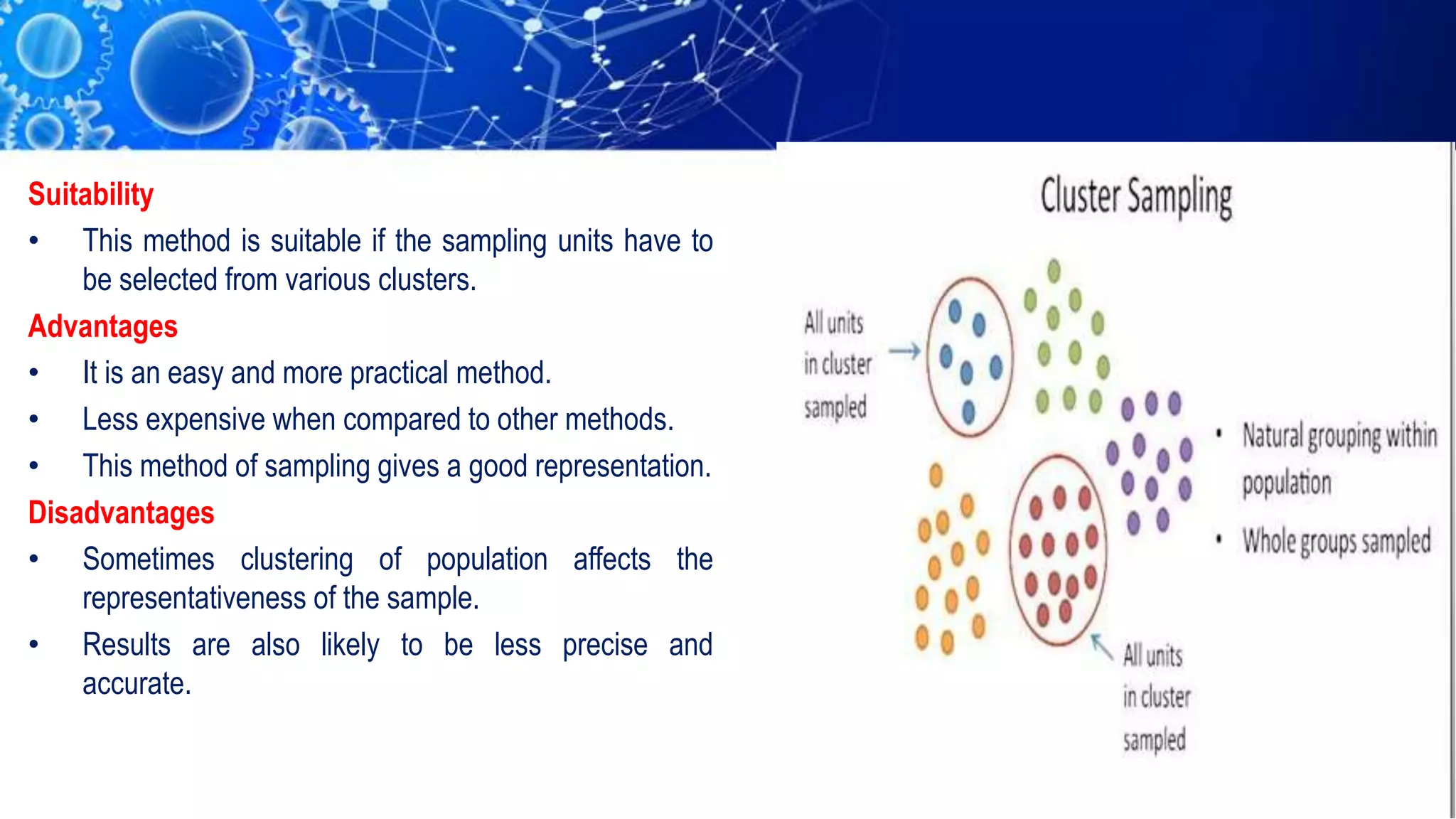 Suitability
• This method is suitable if the sampling units have to
be selected from various clusters.
Advantages
• It is an easy and more practical method.
• Less expensive when compared to other methods.
• This method of sampling gives a good representation.
Disadvantages
• Sometimes clustering of population affects the
representativeness of the sample.
• Results are also likely to be less precise and
accurate.
 
