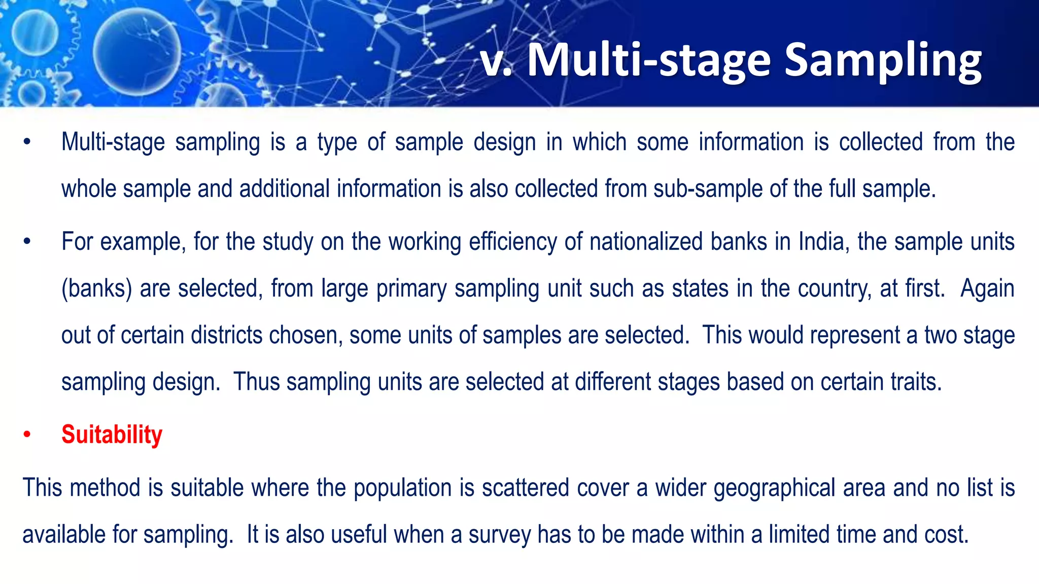 v. Multi-stage Sampling
• Multi-stage sampling is a type of sample design in which some information is collected from the
whole sample and additional information is also collected from sub-sample of the full sample.
• For example, for the study on the working efficiency of nationalized banks in India, the sample units
(banks) are selected, from large primary sampling unit such as states in the country, at first. Again
out of certain districts chosen, some units of samples are selected. This would represent a two stage
sampling design. Thus sampling units are selected at different stages based on certain traits.
• Suitability
This method is suitable where the population is scattered cover a wider geographical area and no list is
available for sampling. It is also useful when a survey has to be made within a limited time and cost.
 