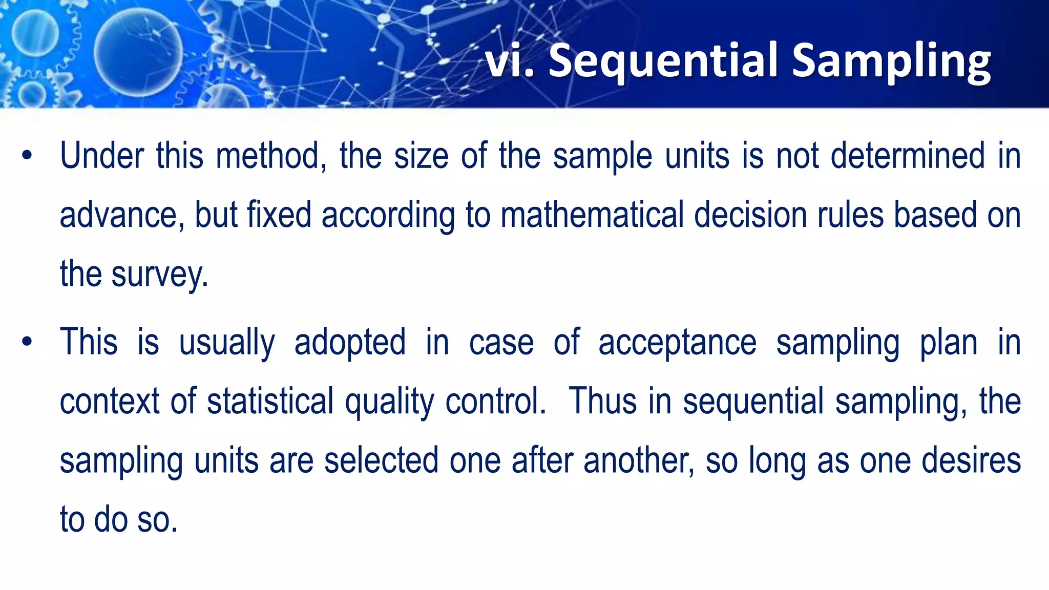 vi. Sequential Sampling
• Under this method, the size of the sample units is not determined in
advance, but fixed according to mathematical decision rules based on
the survey.
• This is usually adopted in case of acceptance sampling plan in
context of statistical quality control. Thus in sequential sampling, the
sampling units are selected one after another, so long as one desires
to do so.
 