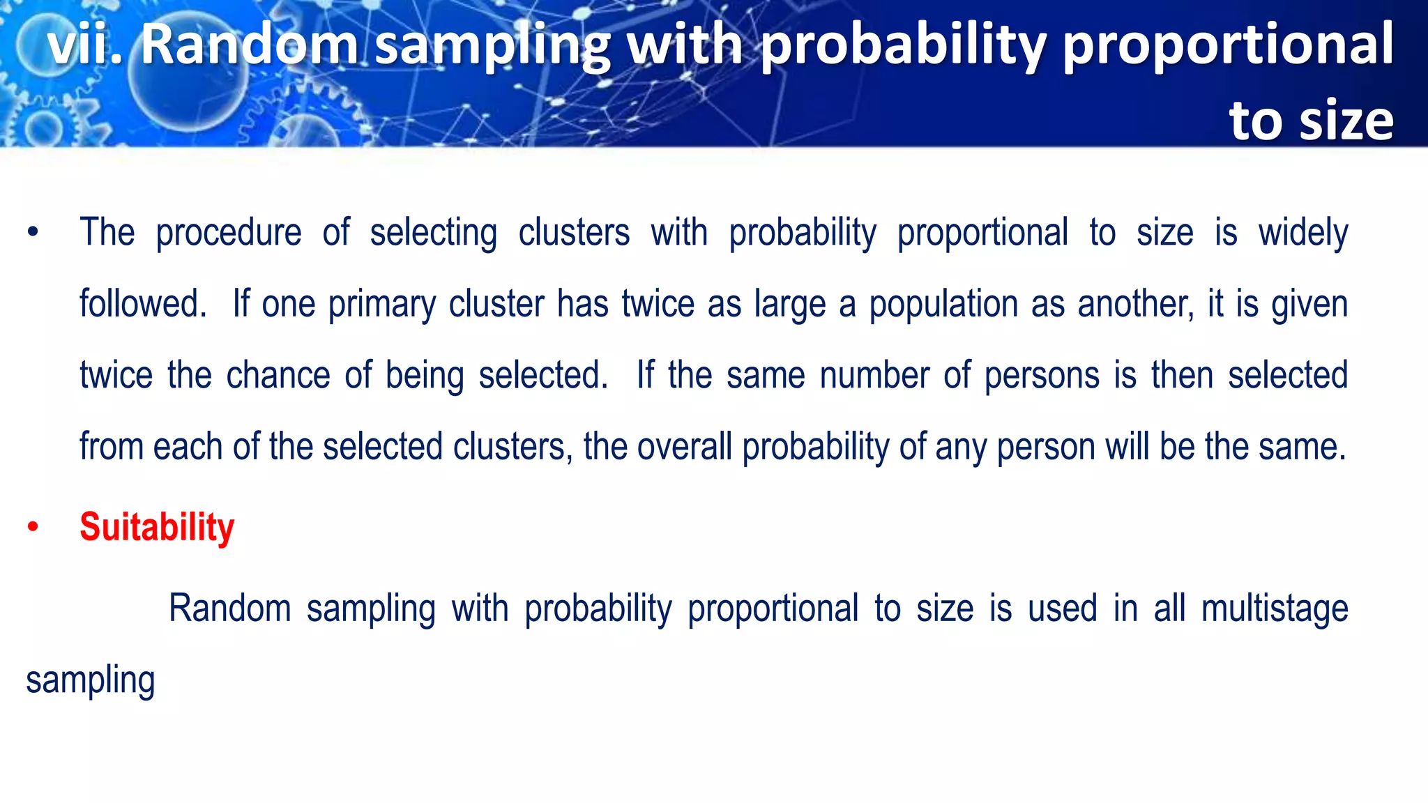 vii. Random sampling with probability proportional
to size
• The procedure of selecting clusters with probability proportional to size is widely
followed. If one primary cluster has twice as large a population as another, it is given
twice the chance of being selected. If the same number of persons is then selected
from each of the selected clusters, the overall probability of any person will be the same.
• Suitability
Random sampling with probability proportional to size is used in all multistage
sampling
 