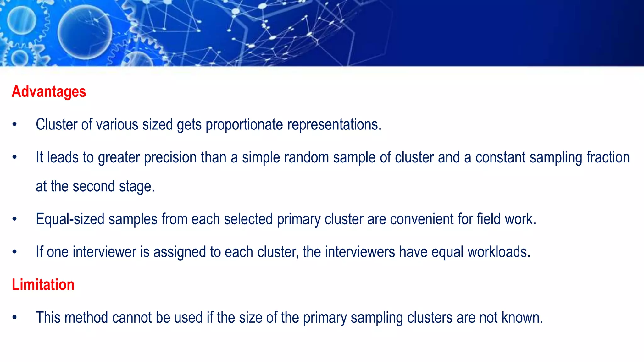 Advantages
• Cluster of various sized gets proportionate representations.
• It leads to greater precision than a simple random sample of cluster and a constant sampling fraction
at the second stage.
• Equal-sized samples from each selected primary cluster are convenient for field work.
• If one interviewer is assigned to each cluster, the interviewers have equal workloads.
Limitation
• This method cannot be used if the size of the primary sampling clusters are not known.
 