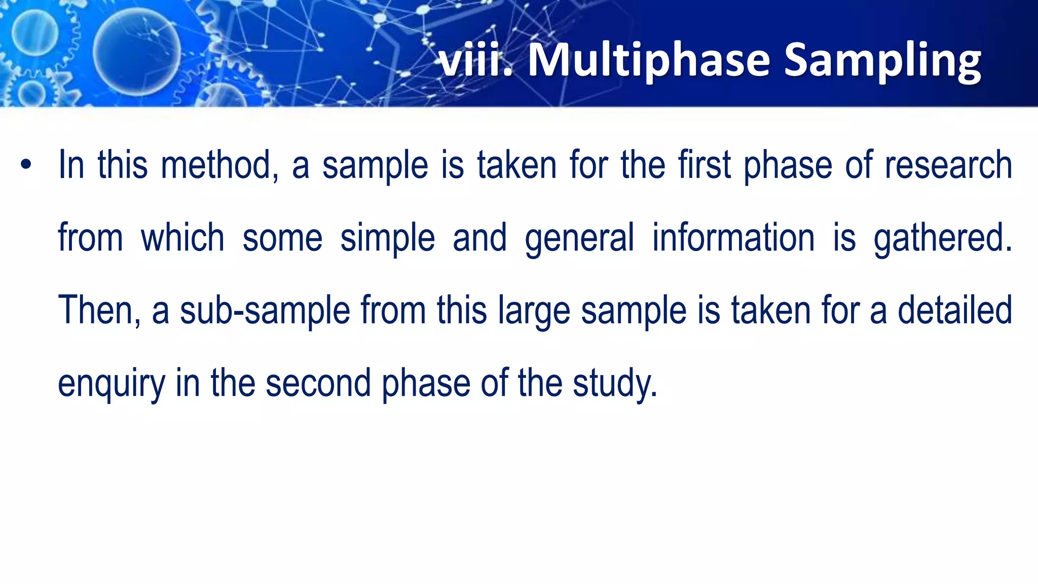viii. Multiphase Sampling
• In this method, a sample is taken for the first phase of research
from which some simple and general information is gathered.
Then, a sub-sample from this large sample is taken for a detailed
enquiry in the second phase of the study.
 