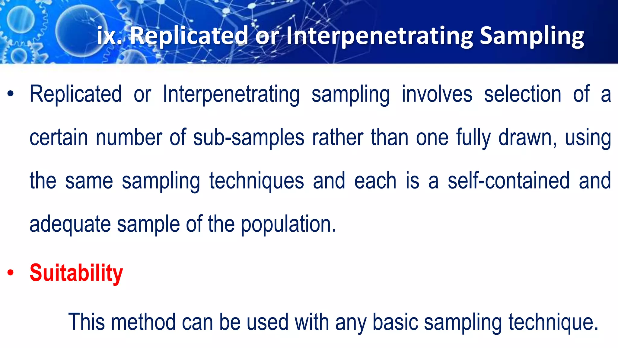 ix. Replicated or Interpenetrating Sampling
• Replicated or Interpenetrating sampling involves selection of a
certain number of sub-samples rather than one fully drawn, using
the same sampling techniques and each is a self-contained and
adequate sample of the population.
• Suitability
This method can be used with any basic sampling technique.
 