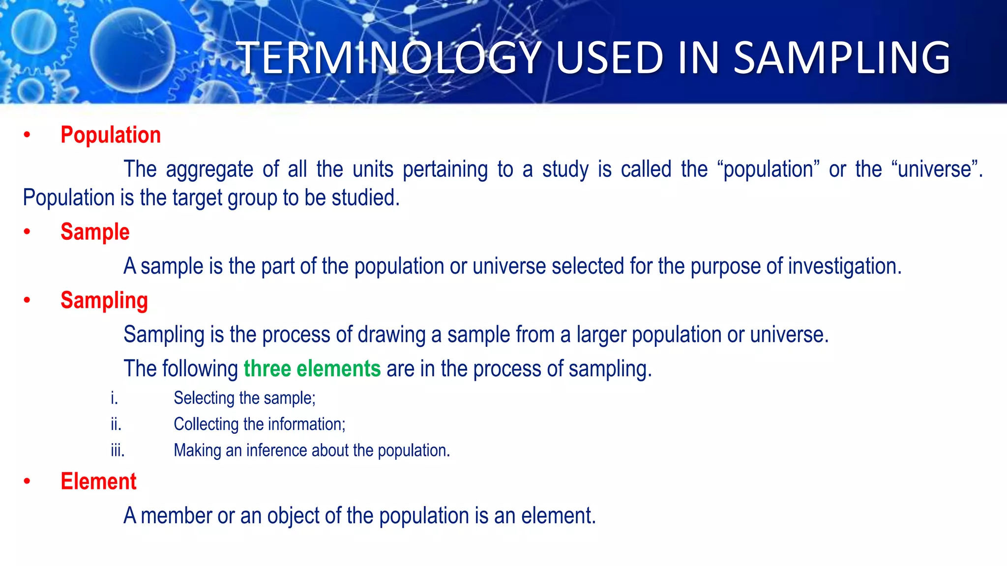 TERMINOLOGY USED IN SAMPLING
• Population
The aggregate of all the units pertaining to a study is called the “population” or the “universe”.
Population is the target group to be studied.
• Sample
A sample is the part of the population or universe selected for the purpose of investigation.
• Sampling
Sampling is the process of drawing a sample from a larger population or universe.
The following three elements are in the process of sampling.
i. Selecting the sample;
ii. Collecting the information;
iii. Making an inference about the population.
• Element
A member or an object of the population is an element.
 