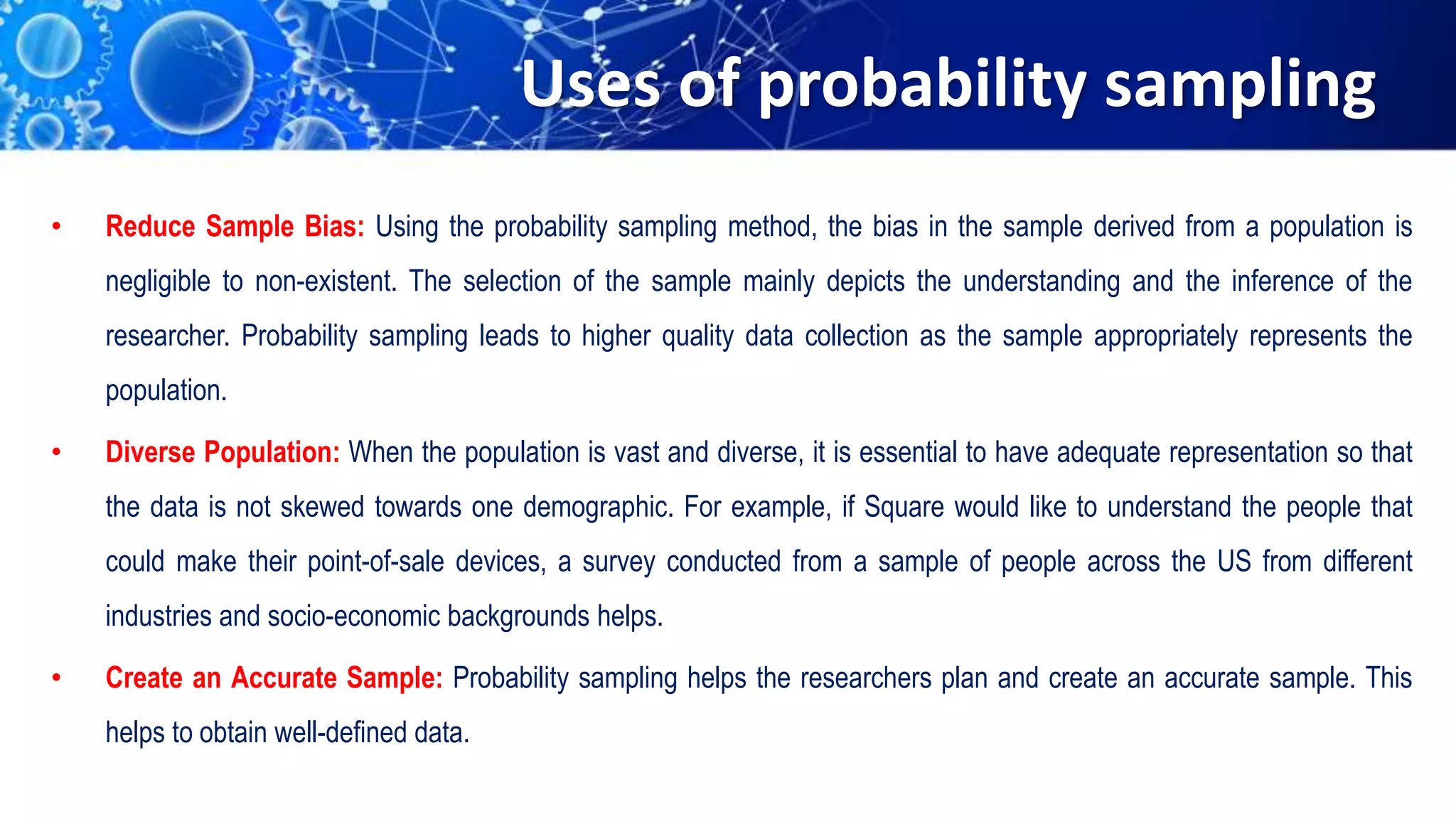 Uses of probability sampling
• Reduce Sample Bias: Using the probability sampling method, the bias in the sample derived from a population is
negligible to non-existent. The selection of the sample mainly depicts the understanding and the inference of the
researcher. Probability sampling leads to higher quality data collection as the sample appropriately represents the
population.
• Diverse Population: When the population is vast and diverse, it is essential to have adequate representation so that
the data is not skewed towards one demographic. For example, if Square would like to understand the people that
could make their point-of-sale devices, a survey conducted from a sample of people across the US from different
industries and socio-economic backgrounds helps.
• Create an Accurate Sample: Probability sampling helps the researchers plan and create an accurate sample. This
helps to obtain well-defined data.
 