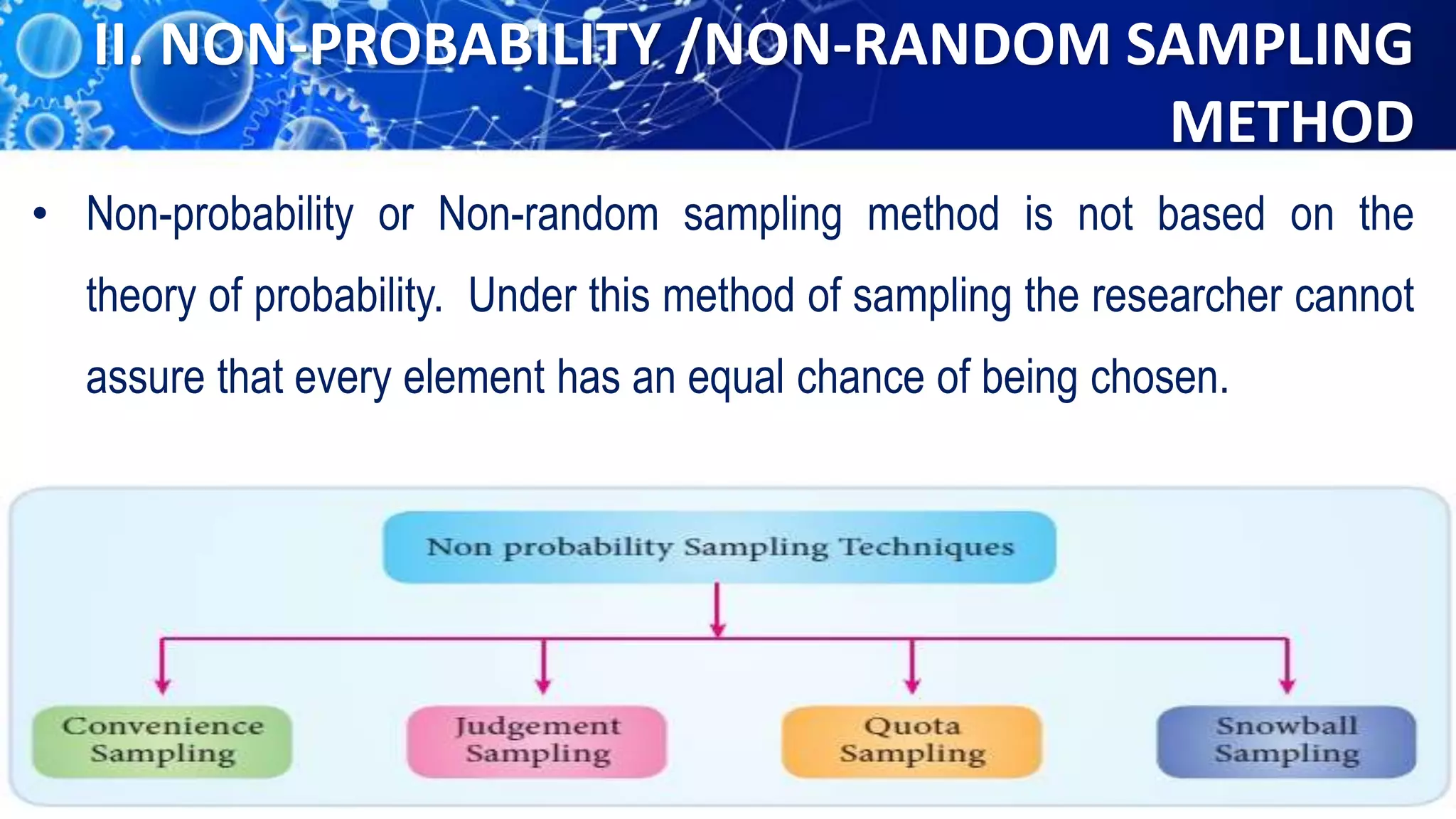 II. NON-PROBABILITY /NON-RANDOM SAMPLING
METHOD
• Non-probability or Non-random sampling method is not based on the
theory of probability. Under this method of sampling the researcher cannot
assure that every element has an equal chance of being chosen.
 