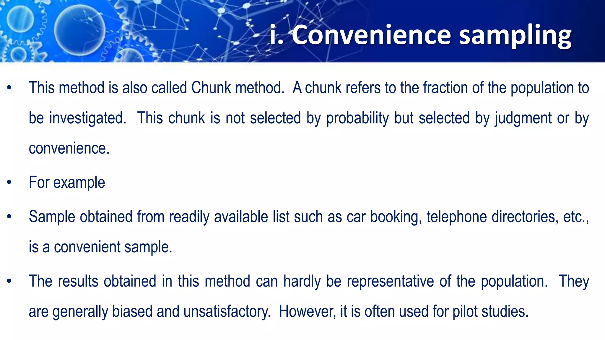 i. Convenience sampling
• This method is also called Chunk method. A chunk refers to the fraction of the population to
be investigated. This chunk is not selected by probability but selected by judgment or by
convenience.
• For example
• Sample obtained from readily available list such as car booking, telephone directories, etc.,
is a convenient sample.
• The results obtained in this method can hardly be representative of the population. They
are generally biased and unsatisfactory. However, it is often used for pilot studies.
 