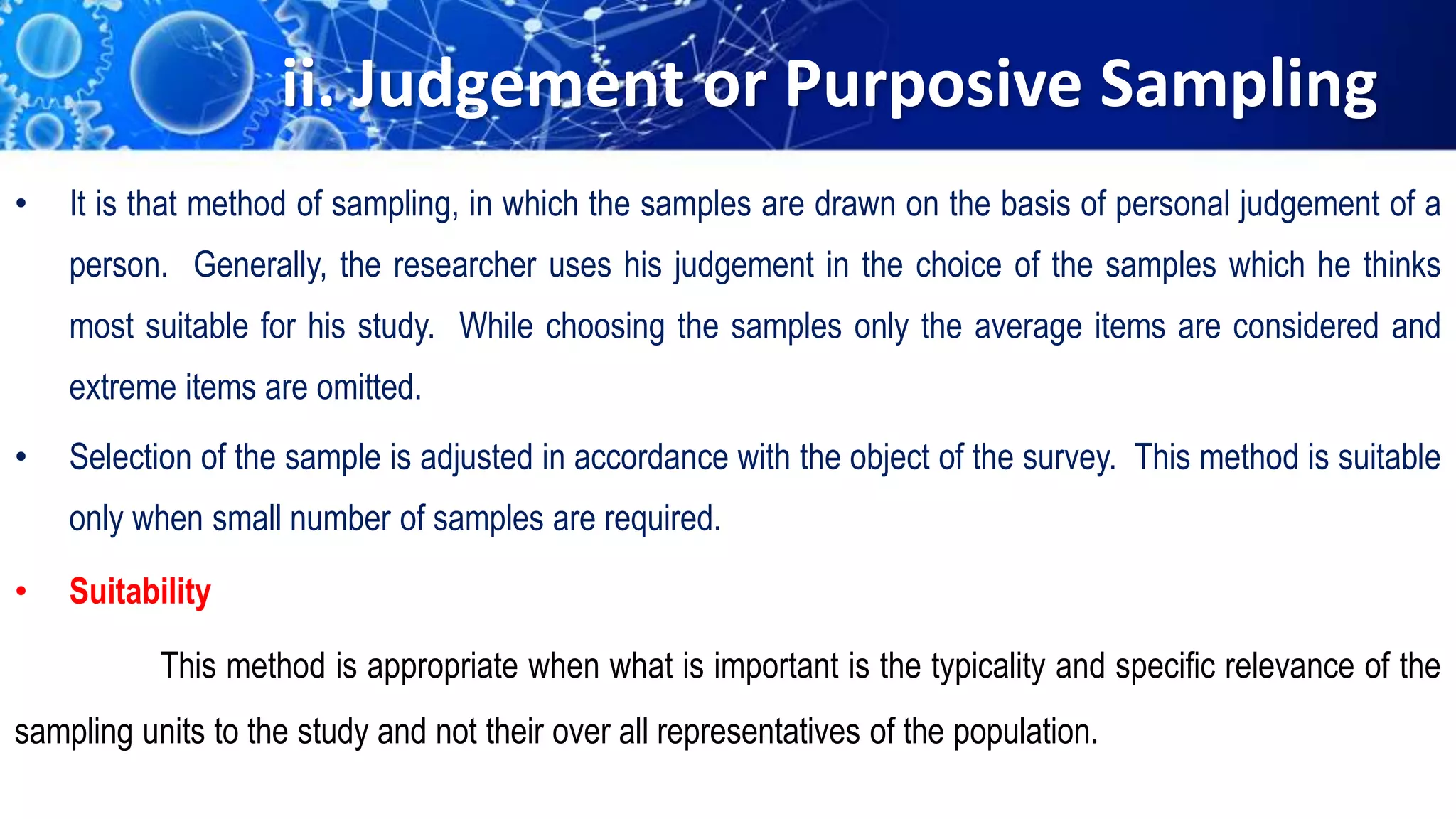 ii. Judgement or Purposive Sampling
• It is that method of sampling, in which the samples are drawn on the basis of personal judgement of a
person. Generally, the researcher uses his judgement in the choice of the samples which he thinks
most suitable for his study. While choosing the samples only the average items are considered and
extreme items are omitted.
• Selection of the sample is adjusted in accordance with the object of the survey. This method is suitable
only when small number of samples are required.
• Suitability
This method is appropriate when what is important is the typicality and specific relevance of the
sampling units to the study and not their over all representatives of the population.
 