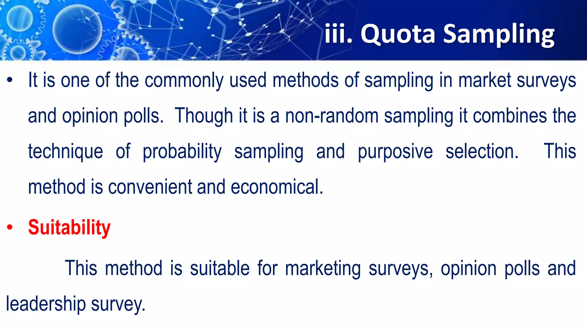 iii. Quota Sampling
• It is one of the commonly used methods of sampling in market surveys
and opinion polls. Though it is a non-random sampling it combines the
technique of probability sampling and purposive selection. This
method is convenient and economical.
• Suitability
This method is suitable for marketing surveys, opinion polls and
leadership survey.
 