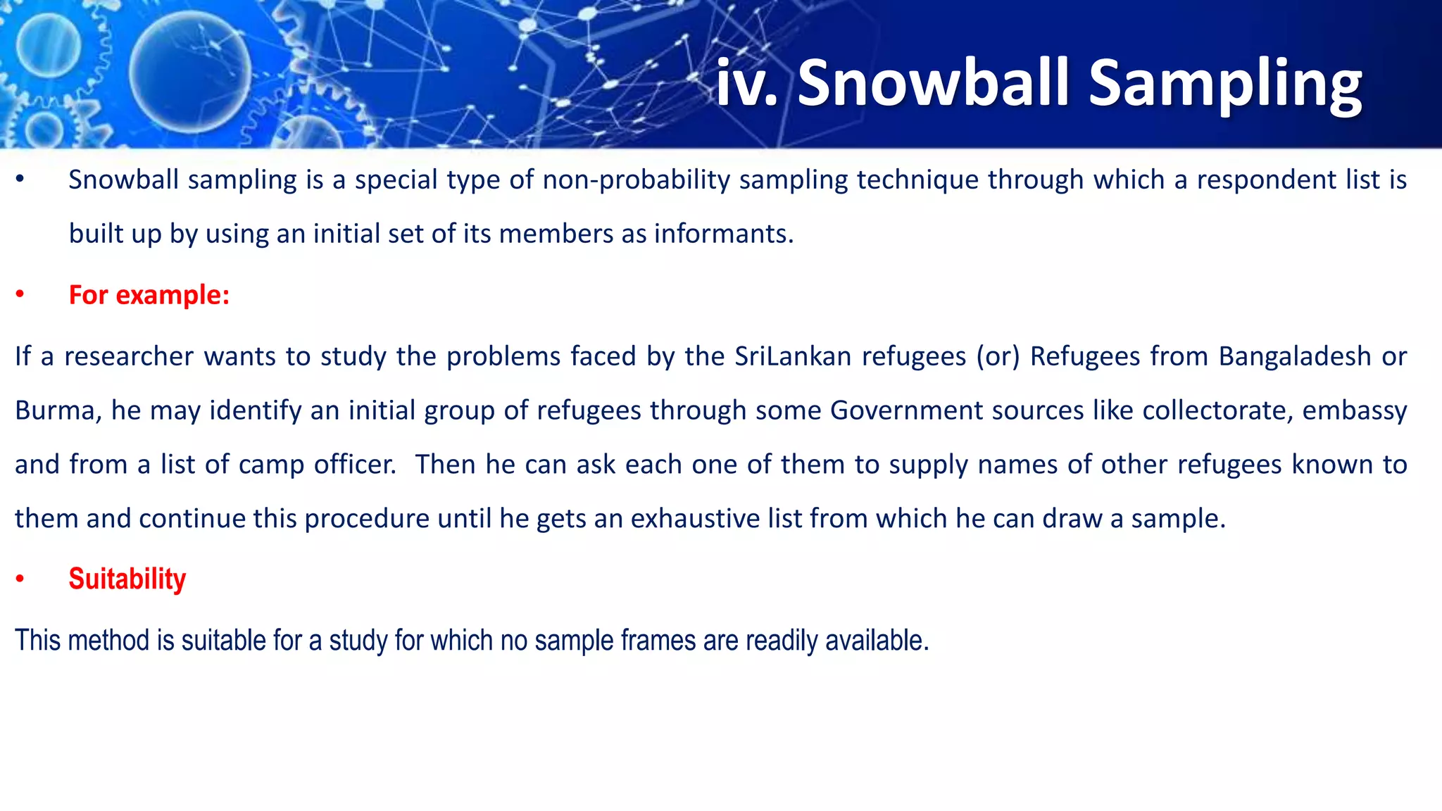 iv. Snowball Sampling
• Snowball sampling is a special type of non-probability sampling technique through which a respondent list is
built up by using an initial set of its members as informants.
• For example:
If a researcher wants to study the problems faced by the SriLankan refugees (or) Refugees from Bangaladesh or
Burma, he may identify an initial group of refugees through some Government sources like collectorate, embassy
and from a list of camp officer. Then he can ask each one of them to supply names of other refugees known to
them and continue this procedure until he gets an exhaustive list from which he can draw a sample.
• Suitability
This method is suitable for a study for which no sample frames are readily available.
 