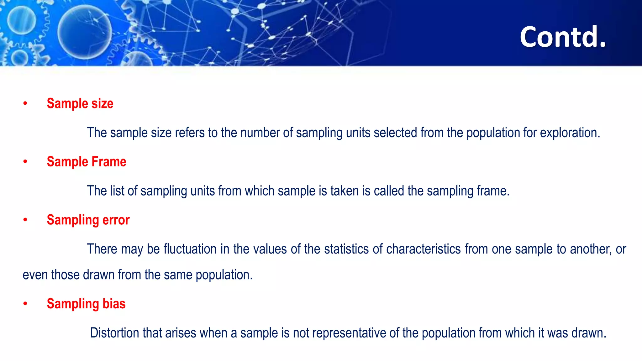 Contd.
• Sample size
The sample size refers to the number of sampling units selected from the population for exploration.
• Sample Frame
The list of sampling units from which sample is taken is called the sampling frame.
• Sampling error
There may be fluctuation in the values of the statistics of characteristics from one sample to another, or
even those drawn from the same population.
• Sampling bias
Distortion that arises when a sample is not representative of the population from which it was drawn.
 