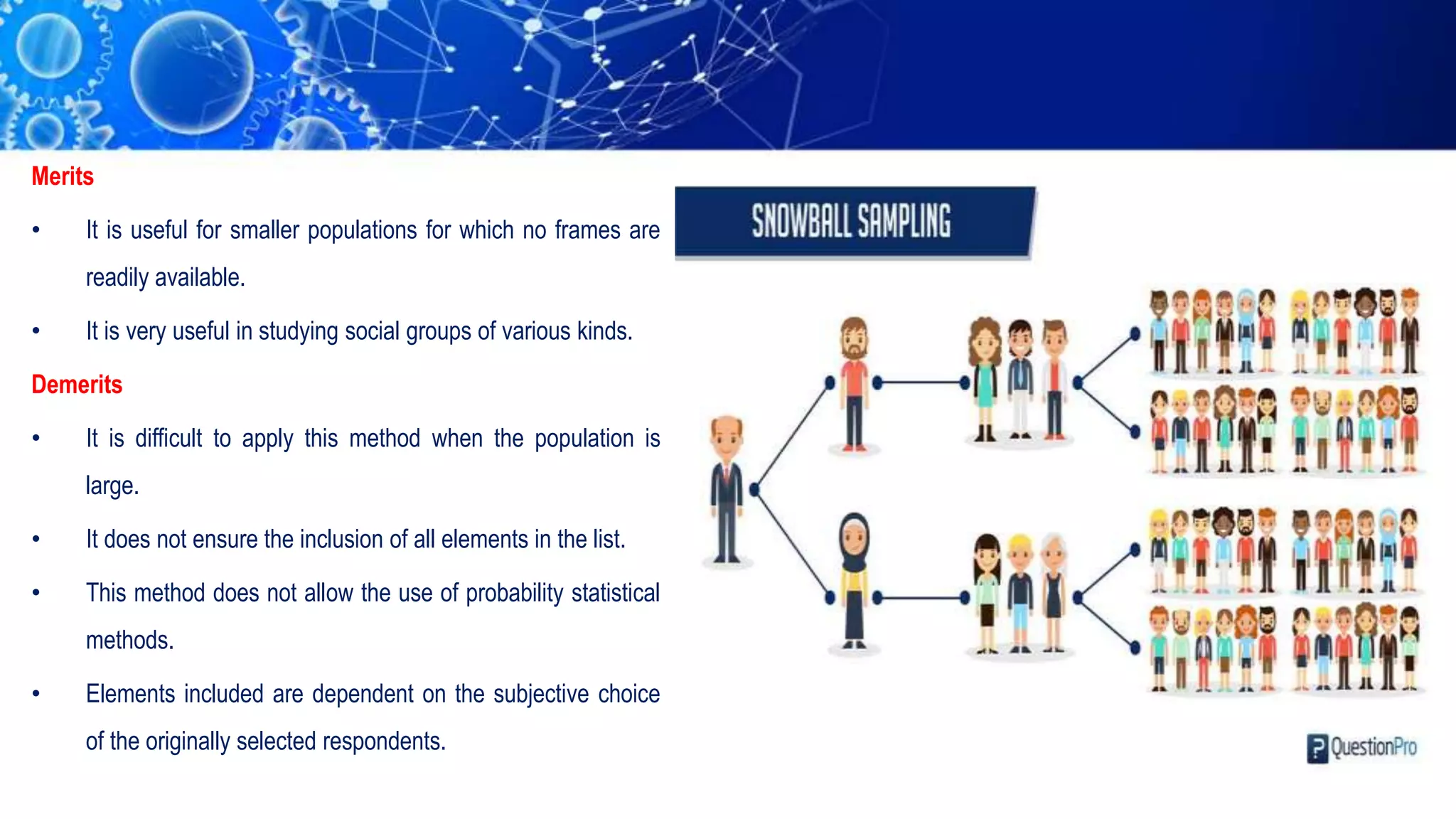 Merits
• It is useful for smaller populations for which no frames are
readily available.
• It is very useful in studying social groups of various kinds.
Demerits
• It is difficult to apply this method when the population is
large.
• It does not ensure the inclusion of all elements in the list.
• This method does not allow the use of probability statistical
methods.
• Elements included are dependent on the subjective choice
of the originally selected respondents.
 