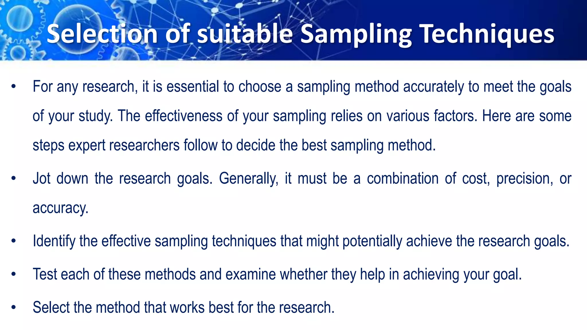 Selection of suitable Sampling Techniques
• For any research, it is essential to choose a sampling method accurately to meet the goals
of your study. The effectiveness of your sampling relies on various factors. Here are some
steps expert researchers follow to decide the best sampling method.
• Jot down the research goals. Generally, it must be a combination of cost, precision, or
accuracy.
• Identify the effective sampling techniques that might potentially achieve the research goals.
• Test each of these methods and examine whether they help in achieving your goal.
• Select the method that works best for the research.
 