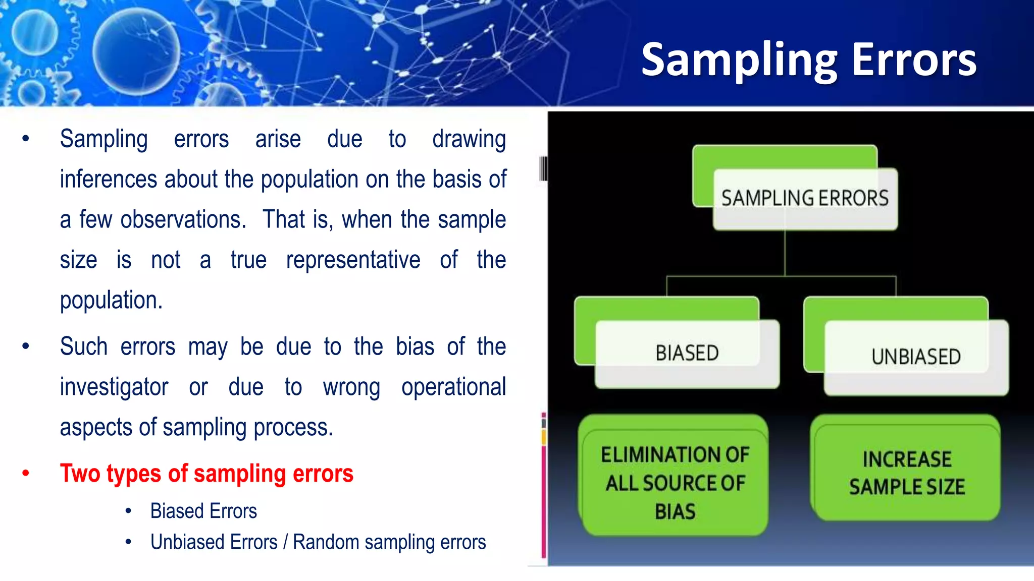 Sampling Errors
• Sampling errors arise due to drawing
inferences about the population on the basis of
a few observations. That is, when the sample
size is not a true representative of the
population.
• Such errors may be due to the bias of the
investigator or due to wrong operational
aspects of sampling process.
• Two types of sampling errors
• Biased Errors
• Unbiased Errors / Random sampling errors
 